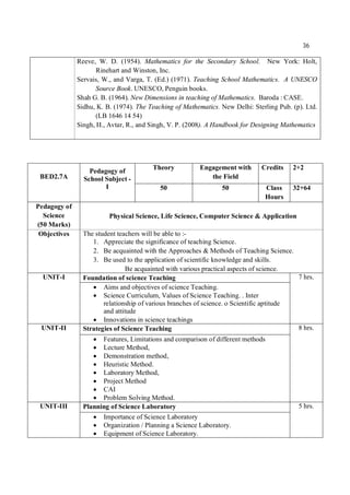 36
Reeve, W. D. (1954). Mathematics for the Secondary School. New York: Holt,
Rinehart and Winston, Inc.
Servais, W., and Varga, T. (Ed.) (1971). Teaching School Mathematics. A UNESCO
Source Book. UNESCO, Penguin books.
Shah G. B. (1964). New Dimensions in teaching of Mathematics. Baroda : CASE.
Sidhu, K. B. (1974). The Teaching of Mathematics. New Delhi: Sterling Pub. (p). Ltd.
(LB 1646 14 54)
Singh, H., Avtar, R., and Singh, V. P. (2008). A Handbook for Designing Mathematics
BED2.7A
Pedagogy of
School Subject -
I
Theory Engagement with
the Field
Credits 2+2
50 50 Class
Hours
32+64
Pedagogy of
Science
(50 Marks)
Physical Science, Life Science, Computer Science & Application
Objectives The student teachers will be able to :-
1. Appreciate the significance of teaching Science.
2. Be acquainted with the Approaches & Methods of Teaching Science.
3. Be used to the application of scientific knowledge and skills.
Be acquainted with various practical aspects of science.
UNIT-I Foundation of science Teaching 7 hrs.
 Aims and objectives of science Teaching.
 Science Curriculum, Values of Science Teaching. . Inter
relationship of various branches of science. o Scientific aptitude
and attitude
 Innovations in science teachings
UNIT-II Strategies of Science Teaching 8 hrs.
 Features, Limitations and comparison of different methods
 Lecture Method,
 Demonstration method,
 Heuristic Method.
 Laboratory Method,
 Project Method
 CAI
 Problem Solving Method.
UNIT-III Planning of Science Laboratory 5 hrs.
 Importance of Science Laboratory
 Organization / Planning a Science Laboratory.
 Equipment of Science Laboratory.
 