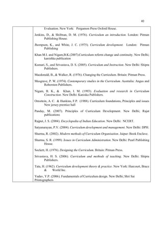 40
Evaluation. New York: Pergamon Press Oxford House.
Jenkins, D., & Shifrnan, D. M. (1976). Curriculum an introduction. London: Pitman
Publishing House.
Jhompson, K., and White, J. C. (1975). Curriculum development. London: Pitman
Publishing
Khan.M.I. and Nigam,B.K.(2007).Curriculum reform change and continuity. New Delhi;
kanishka publication
Kumari, S., and Srivastava, D. S. (2005). Curriculum and Instruction. New Delhi: Shipra
Publishers.
Macdonald, B., & Walker, R. (1976). Changing the Curriculum. Britain: Pitman Press.
Musgrave, P. W. (1974). Contemporary studies in the Curriculum. Australia: Angus and
Roberston Publishers.
Nigam, B. K., & Khan, I. M. (1993). Evaluation and research in Curriculum
Construction. New Delhi: Kaniska Publishers.
Ornsttein, A. C. & Hunkins, F.P. (1988). Curriculum foundations, Principles and issues
New jersey prentice hall
Panday, M. (2007). Principles of Curriculum Development. New Delhi; Rajat
publications
Rajput, J. S. (2004). Encyclopedia of Indian Education. New Delhi: NCERT.
Satyanarayan, P.V. (2004). Curriculum development and management. New Delhi: DPH.
Sharma, R. (2002). Modern methods of Curriculum Organisation. Jaipur: Book Enclave.
Sharma, S. R. (1999). Issues in Curriculum Administration. New Delhi: Pearl Publishing
House.
Sockett, H. (1976). Designing the Curriculum. Britain: Pitman Press.
Srivastava, H. S. (2006). Curriculum and methods of teaching. New Delhi: Shipra
Publishers.
Tata, H. (1962). Curriculum development theory & practice. New York: Harcourt, Brace
& World Inc.
Yadav, Y.P. (2006). Fundamentals of Curriculum design. New Delhi; Shri Sai
Printographers
 