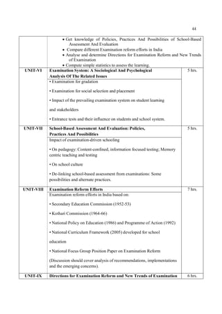 44
 Get knowledge of Policies, Practices And Possibilities of School-Based
Assessment And Evaluation
 Compare different Examination reform efforts in India
 Analyse and determine Directions for Examination Reform and New Trends
of Examination
 Compute simple statistics to assess the learning.
UNIT-VI Examination System: A Sociological And Psychological
Analysis Of The Related Issues
5 hrs.
• Examination for gradation
• Examination for social selection and placement
• Impact of the prevailing examination system on student learning
and stakeholders
• Entrance tests and their influence on students and school system.
UNIT-VII School-Based Assessment And Evaluation: Policies,
Practices And Possibilities
5 hrs.
Impact of examination-driven schooling
• On pedagogy: Content-confined, information focused testing; Memory
centric teaching and testing
• On school culture
• De-linking school-based assessment from examinations: Some
possibilities and alternate practices.
UNIT-VIII Examination Reform Efforts 7 hrs.
Examination reform efforts in India based on:
• Secondary Education Commission (1952-53)
• Kothari Commission (1964-66)
• National Policy on Education (1986) and Programme of Action (1992)
• National Curriculum Framework (2005) developed for school
education
• National Focus Group Position Paper on Examination Reform
(Discussion should cover analysis of recommendations, implementations
and the emerging concerns).
UNIT-IX Directions for Examination Reform and New Trends of Examination 6 hrs.
 