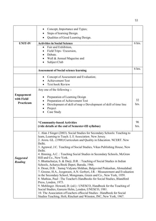 53
 Concept, Importance and Types;
 Steps of learning Design.
 Qualities of Good Learning Design.
UNIT-IV Activities in Social Science 6 hrs.
 Fair and Exhibition,
 Field Trips / Excursion,
 Debate.
 Wall & Annual Magazine and
 Subject Club
Assessment of Social science learning
6 hrs.
 Concept of Assessment and Evaluation;
 Achievement Test
 Text book Review
Engagement
with Field/
Practicum
Any one of the following :-
 Preparation of Learning Design
 Preparation of Achievement Test
 Development of skill of map o Development of skill of time line
 Project
 Case Study
32
hrs.
*Community-based Activities
(vide details at the end of Semester-III syllabus)
96
hrs.
Suggested
Reading
1. Alan J Singer (2003). Social Studies for Secondary Schools: Teaching to
learn, Learning to Teach. L E Association. New Jersey.
2. Arora. GL. (1988) Curriculum and Quality in Education. NCERT. New
Delhi.
3. Agrawal, J.C. Teaching of Social Studies, Vikas Publishing House, New
Delhi.
4. Binning, A.C. : Teaching Social Studies in Secondary Schools, McGraw
Hill and Co., New York.
5. Bhattacharya, S. & Darji, D.R. : Teaching of Social Studies in Indian
Schools, Acharya Book Depot, Baroda, 1966.
6. Desai, D.B. : Samaj Vidyana Shikhan, Balgovind Prakashan, Ahmedabad.
7. Greene, H.A., Jozgensen, A.N. Gerberi, J.R. : Measurement and Evaluation
in the Secondary School, Mongmans, Green and Co., New York, 1959.
8. Mathias, Paul : The Teacher's Handbooks for Social Studies, Blandford
Press, l,ondon, 1973.
9. Mehlinger. Howard, D. (ed.) : UNESCO, Handbook for the Teaching of
Social Studies, Gareem Helm, [,ondon, UNESCO, 1981.
10. The Association ofTeachers ofSocial Studies : Handbook for Social
Studies Teaching, Holt, Rinchart and Winston, INC, New York, 1967.
 