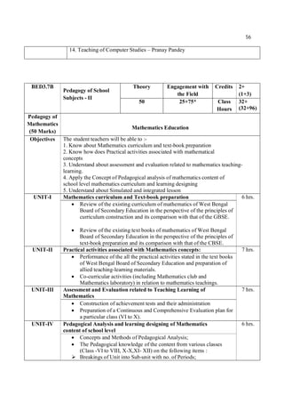 56
14. Teaching of Computer Studies – Pranay Pandey
BED3.7B
Pedagogy of School
Subjects - II
Theory Engagement with
the Field
Credits 2+
(1+3)
50 25+75* Class
Hours
32+
(32+96)
Pedagogy of
Mathematics
(50 Marks)
Mathematics Education
Objectives The student teachers will be able to :-
1. Know about Mathematics curriculum and text-book preparation
2. Know how does Practical activities associated with mathematical
concepts
3. Understand about assessment and evaluation related to mathematics teaching-
learning.
4. Apply the Concept of Pedagogical analysis of mathematics content of
school level mathematics curriculum and learning designing
5. Understand about Simulated and integrated lesson
UNIT-I Mathematics curriculum and Text-book preparation 6 hrs.
 Review of the existing curriculum of mathematics of West Bengal
Board of Secondary Education in the perspective of the principles of
curriculum construction and its comparison with that of the GBSE.
 Review of the existing text books of mathematics of West Bengal
Board of Secondary Education in the perspective of the principles of
text-book preparation and its comparison with that of the CBSE.
UNIT-II Practical activities associated with Mathematics concepts: 7 hrs.
 Performance of the all the practical activities stated in the text books
of West Bengal Board of Secondary Education and preparation of
allied teaching-learning materials.
 Co-curricular activities (including Mathematics club and
Mathematics laboratory) in relation to mathematics teachings.
UNIT-III Assessment and Evaluation related to Teaching Learning of
Mathematics
7 hrs.
 Construction of achievement tests and their administration
 Preparation of a Continuous and Comprehensive Evaluation plan for
a particular class (VI to X).
UNIT-IV Pedagogical Analysis and learning designing of Mathematics
content of school level
6 hrs.
 Concepts and Methods of Pedagogical Analysis;
 The Pedagogical knowledge of the content from various classes
(Class -VI to VIII, X-X,XI- XII) on the following items :
 Breakings of Unit into Sub-unit with no. of Periods;
 