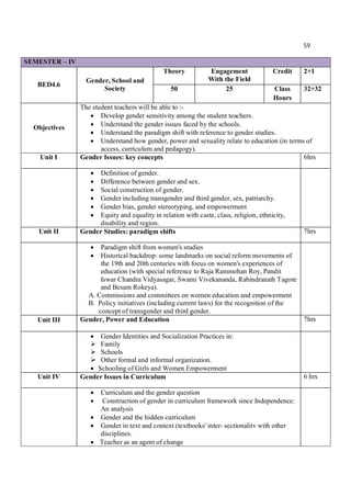59
SEMESTER – IV
BED4.6
Gender, School and
Society
Theory Engagement
With the Field
Credit 2+1
50 25 Class
Hours
32+32
Objectives
The student teachers will be able to :-
 Develop gender sensitivity among the student teachers.
 Understand the gender issues faced by the schools.
 Understand the paradigm shift with reference to gender studies.
 Understand how gender, power and sexuality relate to education (in terms of
access, curriculum and pedagogy).
Unit I Gender Issues: key concepts 6hrs
 Definition of gender.
 Difference between gender and sex.
 Social construction of gender.
 Gender including transgender and third gender, sex, patriarchy.
 Gender bias, gender stereotyping, and empowerment
 Equity and equality in relation with caste, class, religion, ethnicity,
disability and region.
Unit II Gender Studies: paradigm shifts 7hrs
 Paradigm shift from women's studies
 Historical backdrop: some landmarks on social reform movements of
the 19th and 20th centuries with focus on women's experiences of
education (with special reference to Raja Rammohan Roy, Pandit
Iswar Chandra Vidyasagar, Swami Vivekananda, Rabindranath Tagore
and Besam Rokeya).
A. Commissions and committees on women education and empowerment
B. Policy initiatives (including current laws) for the recognition of the
concept of transgender and third gender.
Unit III Gender, Power and Education 7hrs
 Gender Identities and Socialization Practices in:
 Family
 Schools
 Other formal and informal organization.
 Schooling of Girls and Women Empowerment
Unit IV Gender Issues in Curriculum 6 hrs
 Curriculum and the gender question
 Construction of gender in curriculum framework since Independence:
An analysis
 Gender and the hidden curriculum
 Gender in text and context (textbooks' inter- sectionalitv with other
disciplines.
 Teacher as an agent of change
 