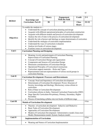 61
BED4.8
Knowledge and
Curriculum- Part-II
Theory Engagement
With the Field
Credit 2+1
50 25 Class
Hours
32+32
Objectives
To enable the students to :-
 Understand the concept of curriculum planning and design
 Acquaint with different operational principles of curriculum construction
 Acquaint with different models and process of curriculum development
 Analyse the role of state in the process of curriculum development
 Identify the role of power and ideology as major determinants of curriculum
 Understand the strategies of curriculum implementation
 Understand the ways of curriculum evaluation
 Analyse text books of various stages
 Examine issues in curriculum development
Unit I Curriculum Planning and Designing 7 hrs
 Meaning, Levels and participants of Curriculum Planning,
Improvement of Curriculum Planning
 Concept of Curriculum Design and organization
 Components and Sources of Curriculum Design
 Dimension considerations of Curriculum Design
 Operational Principles of Curriculum Construction
 Curriculum support materials – Roles and Types
 Representation and non-representation of various social groups in
curriculum framing.
Unit II
Curriculum Development: Processes and Determinants
7 hrs
 Concept, Need and Importance of Curriculum development
 Determinants of Curriculum Development: Power, Structure of
Society, knowledge and Ideology; Meritocracy versus elitism in
curriculum
 Role of State in Curriculum Development
 Curriculum reforms in India ; National Curriculum Frameworks (2005)
 Stage Specific Curriculum-Pre-primary, Primary, Secondary, Higher
Secondary
 Process of translating syllabus into text books of different stage
Unit III
Models of Curriculum Development
6 hrs
 Theories of curriculum development –Inductive and Deductive
 Basic Tasks of Curriculum Development
 Approaches of Curriculum Development
 Models of Curriculum Development: Administrative model, Grass-root
Model, Demonstration model, System Analysis model.
Unit IV
Implementation of Curriculum
6 hrs
 Meaning and Nature of Curriculum Implementation
 