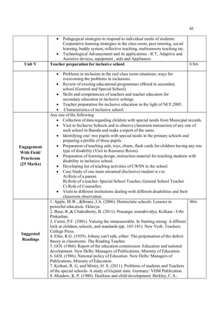 65
 Pedagogical strategies to respond to individual needs of students:
Cooperative learning strategies in the class room, peer tutoring, social
learning, buddy system, reflective teaching, multisensory teaching etc.
 Technological Advancement and its applications - ICT, Adaptive and
Assistive devices, equipment , aids and Appliances
Unit V Teacher preparation for inclusive school 6 hrs
 Problems in inclusion in the real class room situations; ways for
overcoming the problems in inclusions.
 Review of existing educational programmes offered in secondary
school (General and Special School).
 Skills and competencies of teachers and teacher educators for
secondary education in inclusive settings.
 Teacher preparation for inclusive education in the light of NCF,2005.
 Characteristics of inclusive school.
Engagement
With Field/
Practicum
(25 Marks)
Any one of the following:
 Collection of data regarding children with special needs from Municipal records.
 Visit to Inclusive Schools and to observe classroom transaction of any one of
such school in Baroda and make a report of the same.
 Identifying one/ two pupils with special needs in the primary schools and
preparing a profile of these pupils.
 Preparation of teaching aids, toys, charts, flash cards for children having any one
type of disability (Visit to Resource Room).
 Preparation of learning design, instruction material for teaching students with
disability in inclusive school.
 Developing list of teaching activities of CWSN in the school.
 Case Study of one main streamed (Inclusive) student w.r.to
A) Role of a parent.
B) Role of a teacher: Special School Teacher, General School Teacher
C) Role of Counsellor.
 Visits to different institutions dealing with different disabilities and their
classroom observation.
Suggested
Readings
1. Apple, M.W., &Beane, J.A. (2006). Democratic schools: Lessons in
powerful education. Eklavya.
2. Basu, R.,& Chakraborty, B. (2011). Prasanga: manabividya. Kolkata : Urbi
Prakashan.
3. Carini, P.F. (2001). Valuing the immeasurable. In Starting strong: A dffirent
look at children, schools, and standards (pp. 165-181). New York: Teachers
College Press.
4. Eller, R.G. (1939). Johnny can't talk, either: The perpetuation of the defrcit
theory in classrooms. The Reading Teacher.
5. GOI. (1966). Report of the education commission: Education and national
development. New Delhi: Managers of Publications, Ministry of Education.
6. GOI. (1986). National policy of Education. New Delhi: Managers of
Publications, Ministry of Education.
7. Kothari, R. G, and Mistry, H. S. (2011). Problems of students and Teachers
of the special schools- A study of Gujarat state. Germany: VDM Publication.
8. Meadow, K. P. (1980). Deafruss and child development. Berkley, C.A.:
4hrs
 