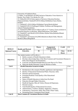 66
University of California Press
9. Mithu, A and Michael, B (2005) Inclusive Education: From rhetoric to
Reality, New Delhi: Viva Books Pvt. Ltd.
10. Sinha,D.K (2014) Some aspects of Inclusive Education,Parichay
Prakasan,Kolkata. Nanda,B.P.(2014) Sikhya Ekibhaban,Classic Books,
Kolkata.
1 l. Nanda,B.P .(2014) Sikhya Ekibhaban,Classiq Books,Kolkata'
12. Nanda,B.P.(2012) Challenged Children: Problems and Management,
Ankush Prakashan,Kolkata.
13. Nanda,B.P.(2008) School without walls in 21" Century: From exclusion to
inclusion practices in education. Mittal Publications, New Delhi.
14. Nanda,B.P. and Ghosh,S.(2010) Bishes Sikshar ltihas,Rabindra Bharati
Prakasana,Kolkata.
15. Nanda,B.P. and Zaman,S.S.(2002) Batichrom dharmi Sishu. Mawola
Brothers,Dhaca,Bangladesh
BED4.12
Optional Course
Health and Physical
Education
Theory Engagement
With the Field
Credit 2+1
50 25 Class
Hours
32+32
Objectives
The student teachers will be able to :-
 Build a scenario of Health Education in India.
 Develop a Knowledge Base of the Most Common and Uncommon Diseases in
India; their Diagnosis & Remediation.
 Learn the Tech Related Health Risks & Learn How to Fix These.
 Study the Health Education Vision & Mission of India.
Unit I Health Education Scenario in India 6 hrs
 Introduction to the concept of health, significance and importance
 Identity of Educational Institutional Plants: Structure, Infra-
 Structure and Environment,
 Emerging Health & Total Quality of the Educational
 Institutions,
 Status of Health Education in India from Pre-Natal
 Education through Higher Education,
 Health & Hygiene, Mess & Toilets, Disease & Dispensary,
 Work & Leisure,
 Total Health Quality of Educational Governors,
 Administrators, Teachers, Students, Supporters, Libraries,
 Laboratories, Classrooms, Halls, Play Fields, Water Tanks,
 Swimming Pools, Community Pools, Roads
Unit II Most Common & Uncommon Diseases in India 6 hrs
 