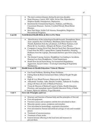 67
 The most common diseases during the previous decadeo
 Heart Diseases, Cancer, HIV/AIDs, Swine Flue, Reproductive
Helpless Health, Osteoporosis, Depression,
 Intentional & Unintentional Injuries, Diabetes, and Obesity,
Uncommon Diseases- Autistic, Cerebral Palsied, Blood Borne
Diseases
 Beta Thal Major, Sickle Cell Anemia, Hemophilia, Diagnosis,
Prevention & Prognosis.
Unit III Tech-Related Health Risks & How to Fix Them 7 hrs
 Identification of the technological health hazards- Smartphone Stress,
Acne caused by the Cell Phones, Blackbeny Stress Injuries to the
Thumb, Radiation from the cell phones, Cell Phone Sickness, Cell
Phone & Car Accidents, Allergies & Phones, Crazy Phones,
 Computers Causing Wrist Pain, Back & Neck Pain, Decreased Sperm
Count from the WIFI, Laptop Burns, Laptop Headaches, Sleeping
Problems from the Laptops, Decreased attention span from using Face-
book,
 The Intemet Causing Anxiety, Headphone Use leading to Accidents,
Hearing Loss from Headphones, Visual Impairment,
 Death from Social Networking, Environmental Degradation,
Aggression, Social Crimes--- Evolving Controlling & Regulatory
Mechanisms.
Unit IV Health Issues & Health Education: Vision & Mission 4hrs
 Fast Food Problems, Drinking Water Problems,
 Falling Heart & Brain Entrainment Ratio, Inflated Height Weight
Index,
 High & Low Blood Pressure, Depression & Aggression,
 Adhyatmik Troubles, Adhi- bhoutik Troubles, Adhidaivik Troubles,
along with these all sorts of Medical Practices,
 Vision & Mission of Medical Council of India, Health Education
Priorities, and immediate need of Health Education Policy of India.
 Games, Sports & Athletics, Yoga Education.
Unit V First Aid- Principles and Uses 6 hrs
 Structure and function of human body and the principles of first aid
 First aid equipment
 Fractures-causes and symptoms and the hrst aid related to them
 Muscular sprains causes, symptoms and remedies
 First aid related to hemorrhage, respiratory discomfort
 First aid related to Natural and artificial carriage of sick and wounded
person
 Treatment of unconsciousness
 Treatment of heat stroke
 General disease affecting in the local area and measures to
prevent them
 
