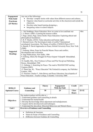 70
Engagement
With Field/
Practicum
(25 Marks)
Any one of the followings:
 Develop / compile stories with values from different sources and cultures,
 Organize value based co-curricular activities in the classroom and outside the
classroom,
 Develop value based learning designing s,
 Integrating values in school subjects.
Suggested
Readings
1. Nel Noddings. Peace Education: How we come to love and hate war
2. J. Delors. (2001). Learning the treasure within.
3. Page, James, Page, James Smith. Peace Education: Exploring ethical and
philosophical foundations.
4. R. P. Shukla. (2010). Value education and human rights.
5. Bemard Jessie.,The Sociological study of conflict" International
sociological Association, The Nature of conflict, UNESCO Paris (195',7
6. Barash, P. David Approaches to Peace, Oxford University Press, New York
(2000)
7. Galtung, Johan, Peace by Peaceful Means: Peace and conflict,
Development and civilization.
8. Sage Publications, New Delhi, 1996
9. Galtung, Johan,The Struggle for Peace Gujarat Vidyapith' Ahmedabad,
1984
10. Gandhi, M.k., Non-Violence in Peace and War Navajivan Publishing
House, Ahmedabad, 1944
11. Galtung, J., Searching for Peace- The road to TRANSCEND' sterling
Virginia (2003)
12. Hanis Ian. M, : "Peace Education" Mc Farland & company, Inc Publisher
London, 1998
13. Howlett, Charles F., John Dewey and Peace Education, Encyclopedia of
Peace Education , Teacher college, Columbia University 2008.
4hrs
BED4.12
Optional Course
Guidance and
Counselling
Theory Engagement
With the Field
Credit 2+1
50 25 Class
Hours
32+32
Objectives
The student teachers will be able to :-
1. Understand guidance and counselling in details
2. Understand the mental health
3. Develop the knowledge about adjustment and maladjustment.
4. Acquire skill to develop tools and techniques.
5. Understand the idea about Abnormal Behaviour and Mental illness.
Unit I Overview of Guidance and Counselling 6 hrs
 Definition & Functions
 Nature & Scope of Guidance and Counselling
 Difference between Guidance & Counselling
 