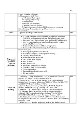 73
i. Work Education Laboratory
ii. Management of Work Units: -
a) Selection of Work prqects
b)Budgeting and planning
c)Time allocation
d)Materials and Equipment
e) Disposal of finished products
f) Organizational co-ordination of different agencies monitoring
Network through Resource Centers - problems thereof.
iii. Excursion.
Unit V Aspects of Teaching work Education 6 hrs
 A critical evaluation of work education syllabus prescribed by the
WBBSE in (a) the exposure stage and (b) the Involvement stage.
 Concept of improvisation; its use in the teaching of Work Education.
 Ares of work education, viz. socially useful productive work (as
designed by I.B. committee),
 Occupational explorations and Innovative practices.
 Removal of social distances through Work Education.
Engagement
With Field/
Practicum
(25 Marks)
Project on any one:
 Growing of Vegetables/ Fruit / Flower
 Household wiring and Electrical gadgets repairing
 Tailoring and Needle Work
 Bamboo Work and Wood craft
 Tie-Dye and Butik Printing
 Clay Modelling
 Fruit preservation
 Cardboard Work and Book Binding
 Soap, Phenyl and Detergent making
 Wallet mast making
 Paper making and paper cutting work
 Bicycle repairing
Suggested
Readings
1. Choudhury,J.,Deb,N.and Samanta,A.(2014) Karmashiksha Shikhsan
Bigyan Kala O Prajukti ,Aaheli Publishers, Kolkata.
2. Achilles, C. M.; Lintz, M.N.; and Wayson, W.W. "Observations on
Building Public Confidence in Education." EDUCATIONAL EVALUATION
AND POUCY ANALYSIS 11 no. 3 (1989).
3. Banach, Banach, and Cassidy. THE ABC COMPLETE BOOK OF
SCHOOL MARKETING. Ray Township, MI: Author, 1996.
4. Brodhead, C. W. "Image 2000: A Vision for Vocational Education."
VOCATIONAL EDUCATION JOURNAL 66, no. I (January 1991).
5. Buzzell, C.H. "Let Our Image Reflect Our Pride." VOCATIONAL
EDUCATION JOURNAL 62. no. 8 (November-December 1987).
6. Kincheloe, Joe L. Toil and Trouble: Good Work, Smart Workers, and
the Integration of Academic and Vocational Education. New York: Peter Lang
Publishing. (1995)
7. Kincheloe, Joe L. How Do We Tell the Workers? The Socio-Economic
4hrs
 