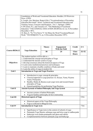 74
Foundations of Work and Vocational Education. Boulder, CO Westview
Press. (1999)
8. Lauglo, Jon; Maclean, Rupert (Eds.) "Vocationalisation of Secondary
Education Revisited". Series: Technical and Vocational Education and
Training: Issues, Concerns and Prospects , Vol. 1. Springer. (2005)
9. O'Connor, P.J., and Trussell, S.T. "The Marketing of Vocational
Education." VOCATIONAL EDUCATION JOURNAL 62. no. 8 (November-
December 1 987).
10. Ries, E. "To 'V'or Not to 'V': for Many the Word 'Vocational'Doesn't
Work." TECHNIQUES 72, no. 8 (November-December 1997).
Course-BED4.12 Yoga Education
Theory Engagement
With the Field
Credit 2+1
50 25 Class
Hours
32+32
Objectives
The student teachers will be able to :-
1. Understand the concept and principles of Yoga
2. Understand the ancient system of yoga
3. Develop awareness about the historical aspects of Yoga
4. Learn some meditational practices and techniques
5. Learn to maintain a healthy condition of body and mind
6. Learn the utility of yoga in modern life
Unit I Introduction to Yoga and Yogic Practices 6 hrs
 Introduction to yoga: concept & principles
 Classical approach to yoga practices viz. Kriyas, Yama, Niyama
Asana, Pranayama,
 Bandha, Mudra & dhyana as per yogic texts and research based
principles of Yoga,
 General guidelines for performing Yoga Practices.
Unit II Ancient Systems of Indian Philosophy and Yoga System 6 hrs
 Ancient systems of Indian Philosophy
 Yoga & Sankhya philosophy & their relationship
Unit III Historical aspects of Yoga 6 hrs
 Historical aspect of the Yoga Philosophy
 Yoga as reflected in Bhagwat Gita
Unit IV Introduction to Yogic texts 7 hrs
 Significance to Yogic texts in the context of schools of yoga
 Pantanjala Yoga Shastra: ashtanga yoga and kriya yoga in sadhna pada
 Hathyogic texts (hatha pradaspika and ghera and sahita)
 Complementarities between patanjala yoga and hathyoga
 