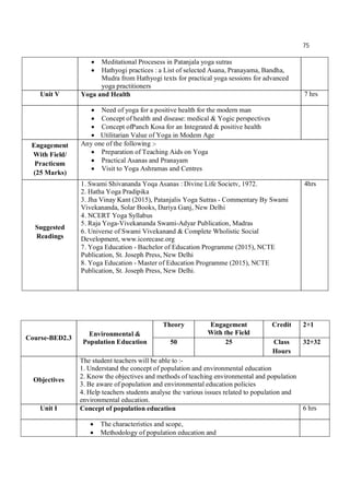 75
 Meditational Procesess in Patanjala yoga sutras
 Hathyogi practices : a List of selected Asana, Pranayama, Bandha,
Mudra from Hathyogi texts for practical yoga sessions for advanced
yoga practitioners
Unit V Yoga and Health 7 hrs
 Need of yoga for a positive health for the modern man
 Concept of health and disease: medical & Yogic perspectives
 Concept ofPanch Kosa for an Integrated & positive health
 Utilitarian Value of Yoga in Modem Age
Engagement
With Field/
Practicum
(25 Marks)
Any one of the following :-
 Preparation of Teaching Aids on Yoga
 Practical Asanas and Pranayam
 Visit to Yoga Ashramas and Centres
Suggested
Readings
1. Swami Shivananda Yoqa Asanas : Divine Life Societv, 1972.
2. Hatha Yoga Pradipika
3. Jha Vinay Kant (2015), Patanjalis Yoga Sutras - Commentary By Swami
Vivekananda, Solar Books, Dariya Ganj, New Delhi
4. NCERT Yoga Syllabus
5. Raja Yoga-Vivekananda Swami-Adyar Publication, Madras
6. Universe of Swami Vivekanand & Complete Wholistic Social
Development, www.icorecase.org
7. Yoga Education - Bachelor of Education Programme (2015), NCTE
Publication, St. Joseph Press, New Delhi
8. Yoga Education - Master of Education Programme (2015), NCTE
Publication, St. Joseph Press, New Delhi.
4hrs
Course-BED2.3
Environmental &
Population Education
Theory Engagement
With the Field
Credit 2+1
50 25 Class
Hours
32+32
Objectives
The student teachers will be able to :-
1. Understand the concept of population and environmental education
2. Know the objectives and methods of teaching environmental and population
3. Be aware of population and environmental education policies
4. Help teachers students analyse the various issues related to population and
environmental education.
Unit I Concept of population education 6 hrs
 The characteristics and scope,
 Methodology of population education and
 