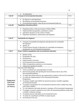 76
 Its importance
Unit II Concept of environmental education 6 hrs
 Its objectives and importance,
 Developing environmental awareness,
 Environmental attitude, values & pro-environmental behavior.
Unit III Population education policies 7 hrs
 Population policy of the govemment of India (2000),
 Implementation programmes, population control,
 population dynamics in the context of India,
 Population distribution, urbanization and migration.
Unit IV Sustainable development 6 hrs
 Concept of sustainable development and education for sustainable
development
 agenda 2l,
 United Nations Decade of education for sustainable development,
programmes on environmental management
Unit V Issues related to population and environmental education 7 hrs
 Quality of life,
 Sustainable life style,
 Ecofeminism,
 Empowerment of women,
 Environmental and social pollution,
 Effect of population explosion on environment,
 Adolescent reproductive health.
Engagement
With Field/
Practicum
(25 Marks)
Any one of the following:-
 Visits to polluted sites and preparation of repon.
 Interviewing people and reporting the inconveniences due to any of the
Environmental problems.
 To study innovations done by any organization to improve the local Environment.
 To study the implementation of Environmental Education
Programmes.
 To prepare models and exhibits for general awareness of public regarding
environmental hazards.
 To prepare a programme for environmental awareness and to conduct the same,
with school children.
 To visit industries and study alternative strategies of Environmental management.
 To prepare a resource material on any of the environmental problems along with
a suitable evaluation strategy.
 To prepare quizzes and games on environmental issues.
 To study the contribution of NGOs in improving the
 environment of the city.
 