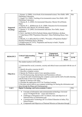 77
Suggested
Readings
1. Kumar, A. (2009). A text book of environmental science. New Delhi: APH
Publishing Corporation.
2. Singh,Y. K. (2009). Teaching of environmental science New Delhi: APH
Publishing Corporation.
3. Sharma, R. A. (2008). Environmental Education. Meerut: R.Lall Books
Depot.
4. Sharma, B. L., &Maheswari, B. K. (2008). Education for Environmental
and Human value Meerut: R.Lall Books Depot.
5. Sharma, V. S. (2005). Environmental education. New Delhi, Anmol
publication.
6. Pal,S. And Deb,N.(2014) Paribesh Siksha,Aaheli Publishers ,Kolkata
7. YadavSaroj (1988) "Population Education", Shree Publishing House, New
Delhi.
8. Bhenda, A.A. &KavitkarTava (1985), "Principles of Population Studies"
Himalaya Publishing House, Bombay.
9. Kuppuswamy B. (1975), "Population and Society in India", Popular
Prakashan, Bombay.
4hrs
BED4.EPC3 Critical Understanding
of ICT
Theory Engagement
With the Field
Credit 1+3
25 75 Class
Hours
16+96
Objectives
The student teachers will be able to :
1. Understand the social, economic, security and ethical issues associated with the use of
ICT
2. Identify the policy concerns for ICT
3. Describe a computer system;
4. Operate the Windows and/or Linux operating systems;
5. Use Word processing, Spread sheets and Presentation software;
6. Acquire the skill of maintaining the computer system and the skill of trouble shooting
with the help of Anti-Virus and Other tools.
7. Operate on Internet with safety
8. Elucidate the application of ICT for Teaching Learning
9. Develop various skills to use computer technology for sharing the information and
ideas through the Blogs and Chatting groups
Unit I Digital Technology and Socio-economic Context 4hrs
 Concepts of information and communication technology; Universal
access VS Digital Divide – issues and initiatives;
 Challenges of Integration of ICT in School; Aims and objectives of
National Policy on Information and
 Communication Technology (ICT) in School Education in India; IT@
School Project;
 Components and Objectives of National Mission on Education through
 