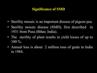 Significance of SMD
• Sterility mosaic is an important disease of pigeon pea.
• Sterility mosaic disease (SMD), first described in
1931 from Pusa (Bihar, India).
• The sterility of plant results in yield losses of up to
100 %.
• Annual loss is about 2 million tons of grain in India
in 1984.
 