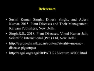 References
• Sushil Kumar Singh., Dinesh Singh., and Adesh
Kumar. 2015. Plant Diseases and Their Management.
Kalyani Publishers, New Delhi.
• Singh,R.S., 2018. Plant Diseases. Vinod Kumar Jain,
Scientific International (Pvt.) Ltd, New Delhi.
• http://agropedia.iitk.ac.in/content/sterility-mosaic-
disease-pigeonpea
• http://eagri.org/eagri50/PATH272/lecture14/006.html
 