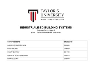 INDUSTRIALISED BUILDING SYSTEMS
Building Technology 1
Tutor : Mr Mohamed Rizal Mohamed
GROUP MEMBERS STUDENT ID
CARMEN CHAN SHEN WEN 0326485
CHAN JIA CHIN 0326560
CHAI PHEY CHIAT 0334480
CHRISTAL WONG CHING LING 0326715
KHOO SUE LING 0326470
 