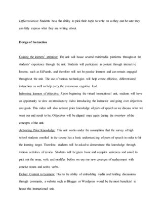 Differentiation: Students have the ability to pick their topic to write on so they can be sure they
can fully express what they are writing about.
Designof Instruction
Gaining the learners’ attention: The unit will house several multimedia platforms throughout the
students’ experience through the unit. Students will participate in content through interactive
lessons, such as EdPuzzle, and therefore will not be passive learners and can remain engaged
throughout the unit. The use of various technologies will help create effective, differentiated
instruction as well as help carry the extraneous cognitive load.
Informing learners of objective: Upon beginning the virtual instructional unit, students will have
an opportunity to view an introductory video introducing the instructor and going over objectives
and goals. This video will also activate prior knowledge of parts of speech as we discuss what we
want our end result to be. Objectives will be aligned once again during the overview of the
concepts of the unit.
Activating Prior Knowledge: This unit works under the assumption that the survey of high
school students enrolled in the course has a basic understanding of parts of speech in order to hit
the learning target. Therefore, students will be asked to demonstrate this knowledge through
various activities of review. Students will be given basic and complex sentences and asked to
pick out the noun, verb, and modifier before we use our new concepts of replacement with
concise nouns and active verbs.
Deliver Content to Learners: Due to the ability of embedding media and holding discussions
through comments, a website such as Blogger or Wordpress would be the most beneficial to
house this instructional unit.
 