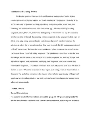 Identification of Learning Problem
The learning problem I have decided on addresses the audience of a Creative Writing
elective course of 9-12thgrade students in a virtual environment. The problem I am seeing is the
lack of knowledge of grammar and usage; specifically, using strong nouns, active verbs, and
eliminating the overuse of adjectives. This achievement gap I noticed was through a writing
assignment, Show, Don’t Tell, that I use at the beginning of the semester as it lays the foundation
for what we strive for through the remaining writing assignments in the semester. Students were not
able to write using strong nouns and active verbs because they aren’t sure how to replace the
adjectives to reflect this, or not understanding these parts of speech. The felt needs assessment used
to identify this necessity for instruction was a questionnaire given to students that scored less than
100% on the Show, Don’t Tell writing assignment. The questionnaire asked them to describe what
they thought was the reason for not scoring a 100% on the assignment and what they thought could
help them to improve their performance leading up to the assignment. Out of the students who
completed the assignment, 73% of them scored less than 100%. My desired result is for 90-100% of
students to score 100% on the assessment to show higher level writing, which is the expectation of
the course. The goal of my instruction is for students to have a better understanding of the parts of
speech and how to replace adjectives and weak verbs and nouns to produce precise language using
telling and sensory details.
Learner Analysis
General Characteristics
The students targeted for this module is a mix ability group of 9-12th
graders comprised of 45
females and 24 males. 6 students have Special Education services, specifically with access to
 