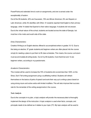 PowerPoints and extended time to work on assignments, and one is served under the
exceptionality of autism.
Out of the 69 students, 42% are Caucasian, 19% are African American, 6% are Hispanic or
Latin American, while 2% identifies with Other. 51 students reported that English is their primary
language, while 14 stated that Spanish is their native language; 4 students did not answer.
Due to the virtual nature of the school, students are located across the state of Georgia, but
most live in the metro and south side of the state.
Entry Characteristics
Creative Writing is an English elective offered to accomplished writers in grades 10-12. Due to
this being an elective, 9th
grade students and beginner writers are often placed into the course
simply for needing a place to put them to fill class schedules. This means, the course curriculum
must accommodate all writing levels. Out of my 69 students, 9 are freshmen and 12 are
beginner writers, according to my questionnaire.
Academic Characteristics
This module will be used to increase the 70% of students who scored less than 100% on the
Show, Don’t Tell writing assignment using a scaffolding method. Students will refresh
themselves on the basics of parts of speech and work their way up to writing a piece based on
using strong nouns and active verbs with limited modifiers. This will also improve their success
rate for the remainder of the writing assignments in the course.
Task Analysis
Due to the concepts in my plan, a topic analysis will provide the necessary data to thoroughly
implement the design of the instruction. A topic analysis is used when facts, concepts, and
principals needs to be defined as it relates to your topic (77). My topic analysis will be used to
 