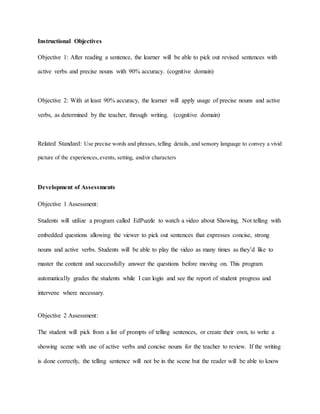 Instructional Objectives
Objective 1: After reading a sentence, the learner will be able to pick out revised sentences with
active verbs and precise nouns with 90% accuracy. (cognitive domain)
Objective 2: With at least 90% accuracy, the learner will apply usage of precise nouns and active
verbs, as determined by the teacher, through writing. (cognitive domain)
Related Standard: Use precise words and phrases, telling details, and sensory language to convey a vivid
picture of the experiences,events, setting, and/or characters
Development of Assessments
Objective 1 Assessment:
Students will utilize a program called EdPuzzle to watch a video about Showing, Not telling with
embedded questions allowing the viewer to pick out sentences that expresses concise, strong
nouns and active verbs. Students will be able to play the video as many times as they’d like to
master the content and successfully answer the questions before moving on. This program
automatically grades the students while I can login and see the report of student progress and
intervene where necessary.
Objective 2 Assessment:
The student will pick from a list of prompts of telling sentences, or create their own, to write a
showing scene with use of active verbs and concise nouns for the teacher to review. If the writing
is done correctly, the telling sentence will not be in the scene but the reader will be able to know
 