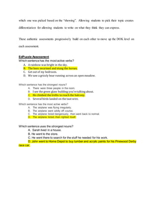 which one was picked based on the “showing”. Allowing students to pick their topic creates
differentiation for allowing students to write on what they think they can express.
These authentic assessments progressively build on each other to move up the DOK level on
each assessment.
EdPuzzle Assessment
Which sentence has the most active verbs?
A. A rainbow was bright in the sky.
B. The bees swarmed and stung the horses.
C. Get out of my bedroom.
D. We saw a grizzly bear running across an open meadow.
Which sentence has the strongest nouns?
A. There were three people in the room.
B. I see the green glass building you'retalking about.
C. He climbed the trellis to reach the balcony.
D. Several birds landed on the taut wire.
Which sentence has the most active verbs?
A. The airplane was flying irregularly.
B. The airplane went wildly off course.
C. The airplane listed dangerously, then went back to normal.
D. The airplane listed, then righted itself.
Which sentence uses the strongest nouns?
A. Sarah lived in a house.
B. He went to the store.
C. He went there to search for the stuff he needed for his work.
D. John went to Home Depot to buy lumber and acrylic paints for his Pinewood Derby
race car.
 