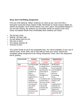 Show, Don’t Tell Writing Assignment
Pick one of the following "telling" sentences (or make up your own) and write a
descriptive scene that shows instead of tells. Remember to include sensory details (as
specific as possible—try for all five senses if you can!), action, and possibly dialogue. If
you are truly showing, the sentence you pick below should not appear at all in your
scene, but readers should know immediately which sentence you chose!
 The kid was a brat.
 Nothing I did went right.
 He was always there for me.
 She was so weird.
 He's always showing off.
 He loves to swim.
Your scene should be one to two paragraphs long. You will be evaluated on your use of
specific nouns, active verbs, and on how well you show your scene. Submit your
completed writing assignment to the Writing Assignment: Show, Don’t Tell assignment
link for grading.
ScoreLevels Content
18 total points
possible
Conventions
6 total points
possible
Organization
6 total points
possible
A-B
24 to 30 total
pts
Is well thought
out and
effectively
answers the
problem or
task 6
 Reflects
application of
critical
thinking 6
 Effectively
incorporates
new skills
and/or
techniques
learned in the
section 6
 Assignment
contains few to
no spelling,
grammatical, or
punctuation
errors 2
 High-level
use of
vocabulary and
word choice2
 Form chosen
for writing
effectively
matches the
content 2
 Writing is
clearly focused
in an organized
and thoughtful
manner 3
 Form,
formatting,
fonts,
paragraphing,
stanzas, and
other
organizational
methods are
presented in a
logical and
effectiveway to
match the task
3
 