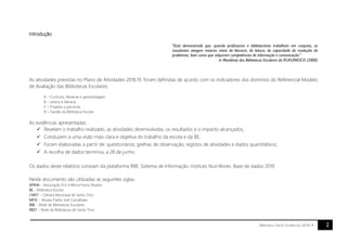 2Biblioteca Geral. Evidências 2018.19
Introdução
"Está demonstrado que, quando professores e bibliotecários trabalham em conjunto, os
estudantes atingem maiores níveis de literacia, de leitura, de capacidade de resolução de
problemas, bem como que adquirem competências de informação e comunicação."
in Manifesto das Bibliotecas Escolares da IFLA/UNESCO (2000)
As atividades previstas no Plano de Atividades 2018.19, foram definidas de acordo com os indicadores dos domínios do Referencial Modelo
de Avaliação das Bibliotecas Escolares:
A – Currículo, literacias e aprendizagem
B – Leitura e literacia
C – Projetos e parcerias
D – Gestão da Biblioteca Escolar
As evidências apresentadas:
 Revelam o trabalho realizado, as atividades desenvolvidas, os resultados e o impacto alcançados;
 Conduzem a uma visão mais clara e objetiva do trabalho da escola e da BE;
 Foram elaboradas a partir de: questionários; grelhas de observação; registos de atividades e dados quantitativos;
 A recolha de dados terminou a 28 de junho.
Os dados deste relatório constam da plataforma RBE. Sistema de Informação. Instituto Nun’Alvres. Base de dados 2019.
Neste documento são utilizadas as seguintes siglas:
APINA – Associação Pró-Infância Nuno Álvares
BE – Biblioteca Escolar
CMST – Câmara Municipal de Santo Tirso
MPJC – Museu Padre José Carvalhaes
RBE – Rede de Bibliotecas Escolares
RBST – Rede de Bibliotecas de Santo Tirso
 