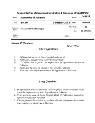 National College of Business Administration & Economics (DHA CAMPUS)
Paper: Economics of Pakistan Exams:
Sp-2018
Class: B.Com Semester-2 & 6 Shift: Weekend
Instructor
Name:
Mr. Muhammad Siddique
Max Marks: 30
Time: 90 Minutes
Student
Name:
Roll No:
Attempt All Questions.
(2*5)+15=25
Short Questions
i. Differentiate between Growth and Development
ii. Write any 5 objectives of the 8th five year plan?
iii. List down any 4 points on importance of Agriculture sector in
Pakistan
iv. Name any 4 points on causes of low yield in Pakistan
v. What are the 4 major problems in Energy sector in Pakistan
Long Questions
1. Energy sector plays a vital role in development of any economy, write
down the importance of Kala Bagh Dam for Pakistan
2. Write down the role of Zarai Tarqiati Bank of Pakistan in promoting
Agriculture credit in Pakistan
3. What is farm mechanization ,write down the role of farm mechanization
in agriculture productivity in Pakistan
 