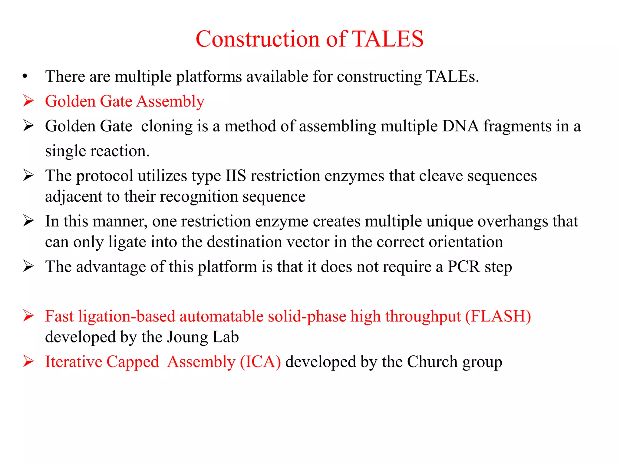 Construction of TALES
• There are multiple platforms available for constructing TALEs.
 Golden Gate Assembly
 Golden Gate cloning is a method of assembling multiple DNA fragments in a
single reaction.
 The protocol utilizes type IIS restriction enzymes that cleave sequences
adjacent to their recognition sequence
 In this manner, one restriction enzyme creates multiple unique overhangs that
can only ligate into the destination vector in the correct orientation
 The advantage of this platform is that it does not require a PCR step
 Fast ligation-based automatable solid-phase high throughput (FLASH)
developed by the Joung Lab
 Iterative Capped Assembly (ICA) developed by the Church group
 