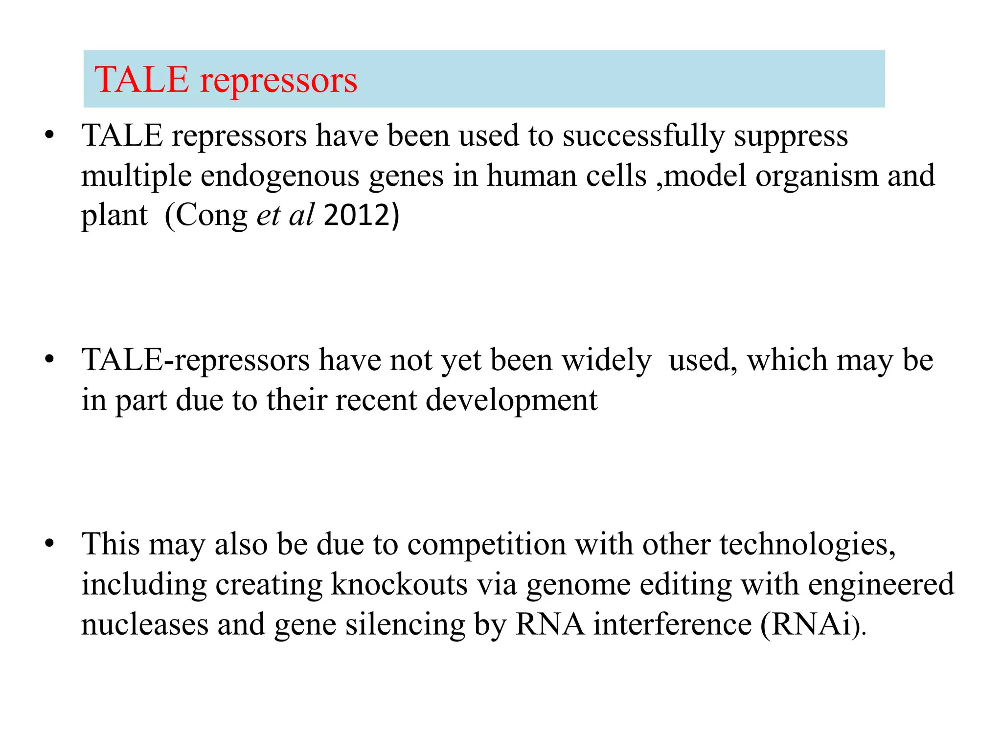 • TALE repressors have been used to successfully suppress
multiple endogenous genes in human cells ,model organism and
plant (Cong et al 2012)
• TALE-repressors have not yet been widely used, which may be
in part due to their recent development
• This may also be due to competition with other technologies,
including creating knockouts via genome editing with engineered
nucleases and gene silencing by RNA interference (RNAi).
TALE repressors
 
