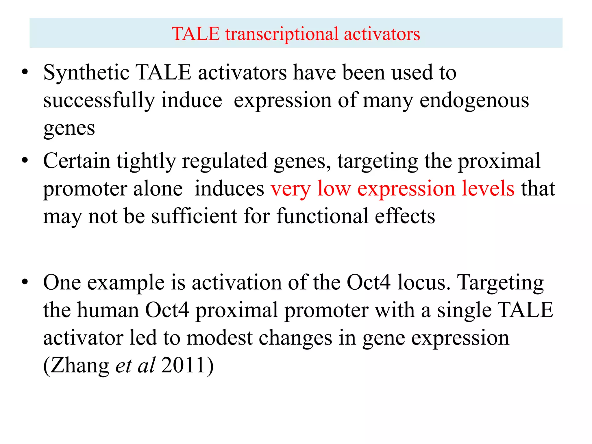 • Synthetic TALE activators have been used to
successfully induce expression of many endogenous
genes
• Certain tightly regulated genes, targeting the proximal
promoter alone induces very low expression levels that
may not be sufficient for functional effects
• One example is activation of the Oct4 locus. Targeting
the human Oct4 proximal promoter with a single TALE
activator led to modest changes in gene expression
(Zhang et al 2011)
TALE transcriptional activators
 