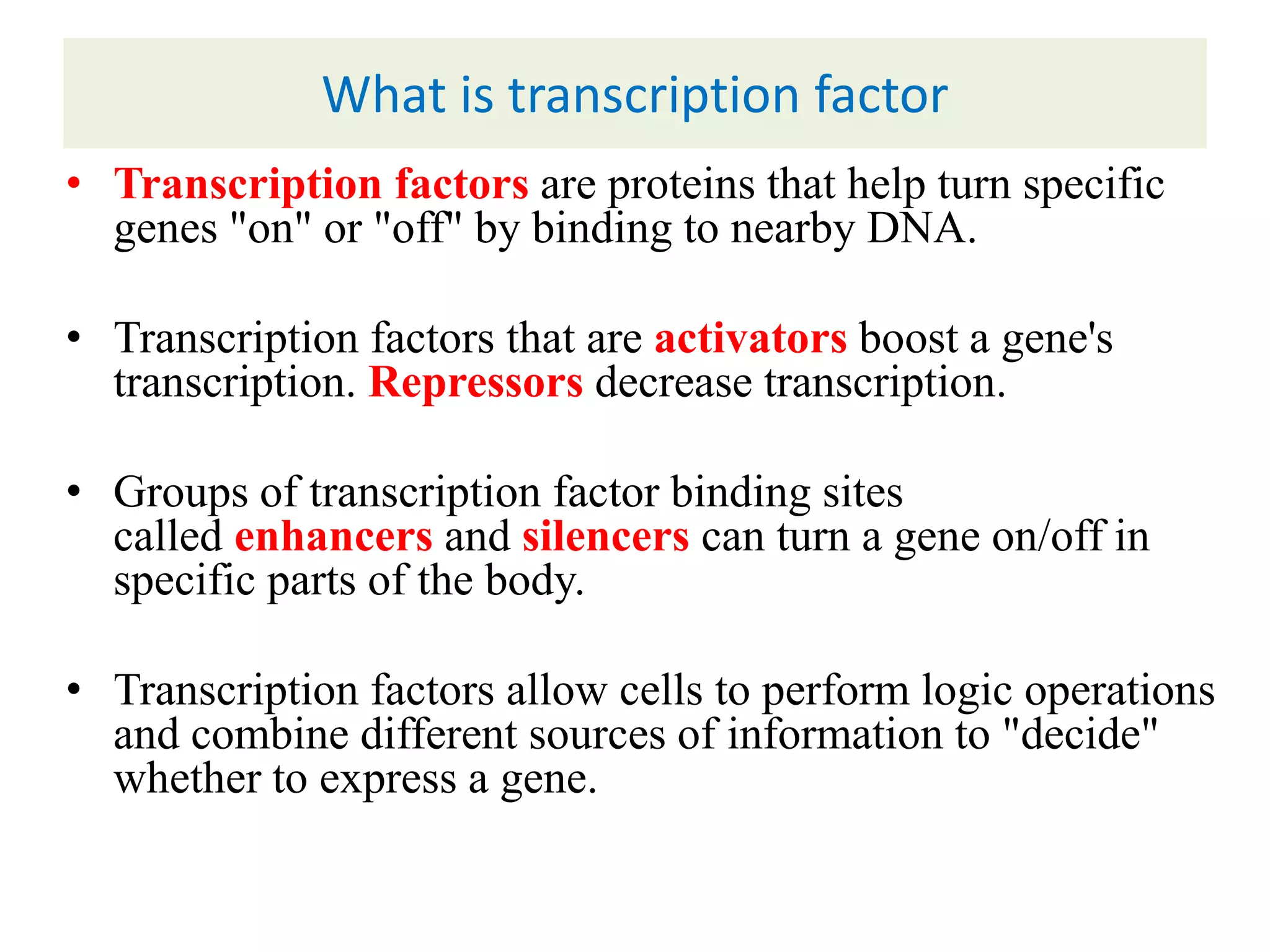 What is transcription factor
• Transcription factors are proteins that help turn specific
genes "on" or "off" by binding to nearby DNA.
• Transcription factors that are activators boost a gene's
transcription. Repressors decrease transcription.
• Groups of transcription factor binding sites
called enhancers and silencers can turn a gene on/off in
specific parts of the body.
• Transcription factors allow cells to perform logic operations
and combine different sources of information to "decide"
whether to express a gene.
 