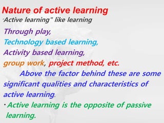 Nature of active learning
“Active learning" like learning
Through play,
Technology based learning,
Activity based learning,
group work, project method, etc.
Above the factor behind these are some
significant qualities and characteristics of
active learning.
Active learning is the opposite of passive
learning.
 