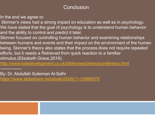 Conclusion
In the end we agree to:
Skinner's views had a strong impact on education as well as in psychology.
We have stated that the goal of psychology is to understand human behavior
and the ability to control and predict it later.
Skinner focused on controlling human behavior and examining relationships
between humans and events and their impact on the environment of the human
being. Skinner's theory also states that the process does not require repeated
efforts, but it needs a Retrieved from quick reaction to a familiar
stimulus.(Elizabeth Grace,2019).
http://www.kidsdevelopment.co.uk/bfskinnersbehaviouraltheory.html
—————
By: Dr. Abdullah Suleiman Al-Salhi
https://www.slideshare.net/alsalhi2008/11-33996578
 