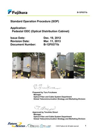 1
B-12F0371b
© 2012 Fujikura Ltd. All rights reserved
Standard Operation Procedure (SOP)
Application:
Pedestal ODC (Optical Distribution Cabinet)
Issue Date: Dec. 19, 2012
Revision Date: Mar. 11, 2013
Document Number: B-12F0371b
Prepared by Toru Furukawa
Manager
Optical Fiber and Cable System Department
Global Telecommunication Strategy and Marketing Division
Approved by Teruhiko Omori
Manager
Optical Fiber and Cable System Department
Global Telecommunication Strategy and Marketing Division
 
