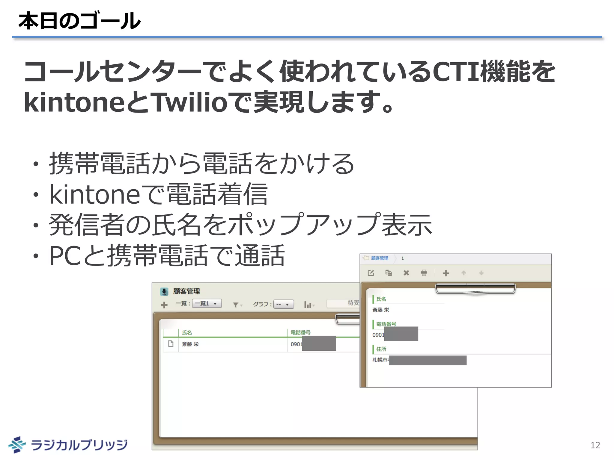 本日のゴール
12
コールセンターでよく使われているCTI機能を
kintoneとTwilioで実現します。
・携帯電話から電話をかける
・kintoneで電話着信
・発信者の氏名をポップアップ表示
・PCと携帯電話で通話
 