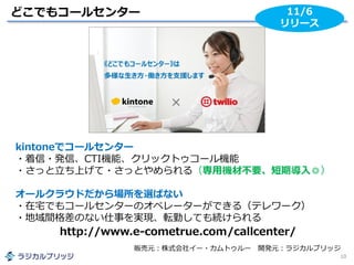 どこでもコールセンター
10
11/6
リリース
kintoneでコールセンター
・着信・発信、CTI機能、クリックトゥコール機能
・さっと立ち上げて・さっとやめられる（専用機材不要、短期導入◎）
オールクラウドだから場所を選ばない
・在宅でもコールセンターのオペレーターができる（テレワーク）
・地域間格差のない仕事を実現、転勤しても続けられる
販売元：株式会社イー・カムトゥルー 開発元：ラジカルブリッジ
http://www.e-cometrue.com/callcenter/
 