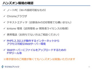 ハンズオン環境の確認
11
 ノートPC（Wi-Fi接続可能なもの）
 Chromeブラウザ
 テキストエディタ（お馴染みのIDE環境でも構いません）
 kintone 環境（試用環境 or 開発者ライセンスの取得）
 携帯電話（お持ちでない方はご相談ください）
 PHP5.2.3以上が動作するインターネットから
アクセス可能なWebサーバー環境
 Webサーバーにファイルをアップロードするための
FTPツール等
※青字部分のご用意が無くてもハンズオンは実施いただけます
 