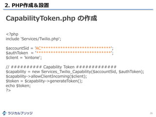2. PHP作成＆設置
26
CapabilityToken.php の作成
<?php
include 'Services/Twilio.php';
$accountSid = 'AC*****************************';
$authToken = '*******************************';
$client = 'kintone';
// ########## Capability Token #############
$capability = new Services_Twilio_Capability($accountSid, $authToken);
$capability->allowClientIncoming($client);
$token = $capability->generateToken();
echo $token;
?>
 