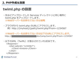 2. PHP作成＆設置
29
twiml.php の設置
・先ほどアップロードした Services ディレクトリと同じ場所に
twiml.php をアップロードします。
※Webサーバーをお持ちでない方は省略
・ブラウザから twiml.php のURLにアクセスします。
例）http://(myhost)/(path)/twiml.php?From=1234567
※Webサーバーをお持ちでない方は以下のURLにアクセスします。
http://radical-bridge.com/twilio/devCamp/twiml.php?From=1234567
・以下のXML（TwiML）が表示されていればOKです。
<Response>
<Dial callerId="1234567">
<Client>kintone</Client>
</Dial>
</Response>
 