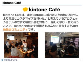 kintone Café
3
kintone Caféは、まだkintoneに触れたことの無い方から、
より高度なカスタマイズを行いたいと考えているプロフェッ
ショナルの方まで幅広い層を対象に、 楽しく学び・教え合う
ことで、kintoneの魅力や活用法をみんなで共有するための
勉強会コミュニティです。
 
