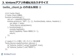 3. kintoneアプリ作成&JSカスタマイズ
33
twilio_client.js の作成＆解説 ②
////// twilio Client
// twilio Client 初期化
function twilioSetup() {
var url = capabilityTokenUrl;
kintone.proxy(url, 'GET', {}, {}, function(body, status, headers) {
var token = body;
Twilio.Device.setup(token);
}, function(body) {
console.log(body);
alert('Capability Token 取得エラー');
return;
});
}
// readyイベント発生（オンライン）時の処理
Twilio.Device.ready(function (device) {
$("#phone_button").prop("disabled", true);
$("#phone_button").val("待受中");
});
 