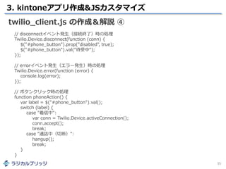 3. kintoneアプリ作成&JSカスタマイズ
35
twilio_client.js の作成＆解説 ④
// disconnectイベント発生（接続終了）時の処理
Twilio.Device.disconnect(function (conn) {
$("#phone_button").prop("disabled", true);
$("#phone_button").val("待受中");
});
// errorイベント発生（エラー発生）時の処理
Twilio.Device.error(function (error) {
console.log(error);
});
// ボタンクリック時の処理
function phoneAction() {
var label = $("#phone_button").val();
switch (label) {
case "着信中":
var conn = Twilio.Device.activeConnection();
conn.accept();
break;
case "通話中（切断）":
hangup();
break;
}
}
 