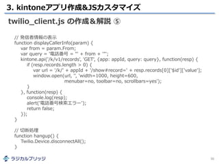 3. kintoneアプリ作成&JSカスタマイズ
36
twilio_client.js の作成＆解説 ⑤
// 発信者情報の表示
function displayCallerInfo(param) {
var from = param.From;
var query = '電話番号 = "' + from + '"';
kintone.api('/k/v1/records', 'GET', {app: appId, query: query}, function(resp) {
if (resp.records.length > 0) {
var url = '/k/' + appId + '/show#record=' + resp.records[0]['$id']['value'];
window.open(url, '', 'width=1000, height=600,
menubar=no, toolbar=no, scrollbars=yes');
}
}, function(resp) {
console.log(resp);
alert('電話番号検索エラー');
return false;
});
}
// 切断処理
function hangup() {
Twilio.Device.disconnectAll();
}
 