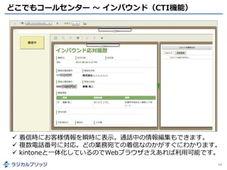 どこでもコールセンター ～ インバウンド（CTI機能）
44
 着信時にお客様情報を瞬時に表示。通話中の情報編集もできます。
 複数電話番号に対応。どの業務宛ての着信なのかがすぐにわかります。
 kintoneと一体化しているのでWebブラウザさえあれば利用可能です。
 