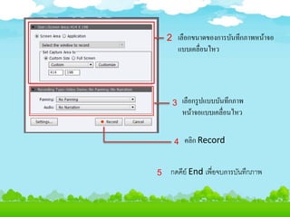 เลือกขนาดของการบันทึกภาพหน้าจอ
แบบเคลื่อนไหว
เลือกรูปแบบบันทึกภาพ
หน้าจอแบบเคลื่อนไหว
คลิก Record
กดคีย์ End เพื่อจบการบันทึกภาพ
2
3
4
5
 