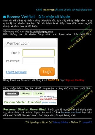 Click Fullscreen để xem tài liệu với kích thước lớn

◙ Become Verified – Xác nhận tài khoản
Sau khi đã đăng ký thành công AlertPay rồi. Bạn hãy đăng nhập vào trang
quản lý tài khoản của bạn để tiến hành bước tiếp theo -Xác minh người
dùng- và điều này là bắt buộc.

Vào trang chủ AlertPay http://alertpay.com
Điền thông tin tài khoản Đăng nhập vào form như hình dưới đây:




Dùng Email và Password đã đăng ký ở BƯỚC 03 mục Sign up AlertPay


Đăng nhập thành công bạn sẽ dễ dàng nhận ra dòng chữ như hình dưới đây:




Personal Starter Unverified: ý nói bạn là người mới sử dụng dịch
vụ, chưa được xác minh. Ngay bên cạnh có link Become verifired, bạn hãy
click vào để bắt đầu xác minh. Bạn được chuyển qua trang mới.


1                Tài liệu được chia sẻ bởi Money Maker – Yahoo ID: pnnet95
 