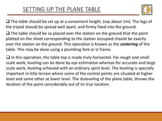  The table should be set up at a convenient height. (say about 1m). The legs of
the tripod should be spread well apart, and firmly fixed into the ground.
 The table should be so placed over the station on the ground that the point
plotted on the sheet corresponding to the station occupied should be exactly
over the station on the ground. This operation is known as the centering of the
table. This may be done using a plumbing fork or U frame.
SETTING UP THE PLANE TABLE
 In this operation, the table top is made truly horizontal. For rough and small
scale work, leveling can be done by eye estimation whereas for accurate and large
scale work, leveling achieved with an ordinary spirit level. The leveling is specially
important in hilly terrain where some of the control points are situated at higher
level and some other at lower level. The disleveling of the plane table, throws the
location of the point considerably out of its true location.
 