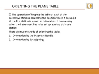  The operation of keeping the table at each of the
successive stations parallel to the position which it occupied
at the first station is known as orientation. It is necessary
when the instrument has to be set up at more than one
station.
There are two methods of orienting the table:
1. Orientation by the Magnetic Needle
2. Orientation by Backsighting
ORIENTING THE PLANE TABLE
 