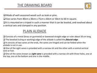  Made of well-seasoned wood such as teak or pine.
 Size varies from 40cm x 30cm x 75cm x 60cm or 50cm to 60 m square.
 It is mounted on a tripod in such a manner that it can be leveled, and revolved about
a vertical axis and clamped in any position.
THE DRAWING BOARD
PLAIN ALIDADE
 Consists of a metal (brass or gunmetal) or boxwood straight edge or ruler about 50 cm long.
 The beveled (ruling or working) edge of the alidade is called the fiducial edge.
 It consists of two vanes at the ends, the vanes are hinged and can be folded when the
alidade is not in use.
 One of the sight vanes is provided with a narrow slit and the other with a central vertical
wire or hair.
 One of the vanes known as sight vane is provided with a narrow slit with three holes, one at
the top, one at the bottom and one in the middle.
 