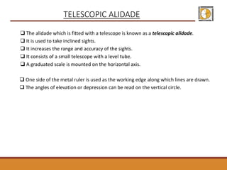 TELESCOPIC ALIDADE
 The alidade which is fitted with a telescope is known as a telescopic alidade.
 It is used to take inclined sights.
 It increases the range and accuracy of the sights.
 It consists of a small telescope with a level tube.
 A graduated scale is mounted on the horizontal axis.
 One side of the metal ruler is used as the working edge along which lines are drawn.
 The angles of elevation or depression can be read on the vertical circle.
 